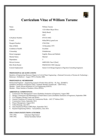 Curriculum Vitae of William Tarume
Name: William Tarume
Address: 1124 Albert Meyer Drive
Shelly Beach
4265
Cell phone Number: 078 416 4482
E-mail: billtar2001@ gmail.com
Passport Number: CN412944
Date of Birth: 16 December 1975
Condition of health: Excellent
Citizenship: Zimbabwean
Home Languages: English, Shona and Ndebele
Marital Status: Married
Dependants: 3
Drivers License: 64003AM, Class 4 [four]
RSA Work Permit: PSH549/2013/TRV [Quota]
Current Employment: Senior Civil Design Engineer at Ngcolosi Consulting Engineers
PROFESSIONAL QUALIFICATIONS
Bachelor of Engineering (Honours) Degree in Civil & Water Engineering - (National University of Science & Technology -
Bulawayo / Zimbabwe) – August 1995 to October 2000.
PROFESSIONAL MEMBERSHIP
Professional Engineer – Engineering Council of South Africa (ECSA – Pr. Eng - 20140031)
Zimbabwe Institution of Engineers (ZIE) / Graduate Member (GradZweIE – ZIE973452).
Member – South African Institution of Civil Engineering (SAICE).
Member – Water Institute of Southern Africa (WISA).
ADDITIONAL COMPETENCES
1. Construction Site Management Course (Zimbabwe Institution of Engineers), August 2005
2. Design, Construction and Maintenance of Small Dams Course (Zimbabwe Institution of Engineers), September 2006
3. Civil Designer (Design Centre and Water).
4. General Conditions of Contract for Construction Works – GCC 2nd
Edition 2010.
5. Construction Claims, September 2013.
6. Project Management, August 2014
7. Urban Drainage, July 2015.
8. Glass Reinforced Plastic (GRP) Pipes, September 2015.
9. Kaytech Engineering Fabrics – Geosynthetics, June 2016
EDUCATION INSTITUTIONS ATTENDED
1993-1994: Gokomere High School
1989-1992: Serima Secondary School
 