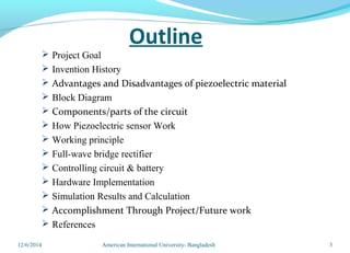 Outline
 Project Goal
 Invention History
 Advantages and Disadvantages of piezoelectric material
 Block Diagram
 Components/parts of the circuit
 How Piezoelectric sensor Work
 Working principle
 Full-wave bridge rectifier
 Controlling circuit & battery
 Hardware Implementation
 Simulation Results and Calculation
 Accomplishment Through Project/Future work
 References
312/6/2014 American International University- Bangladesh
 