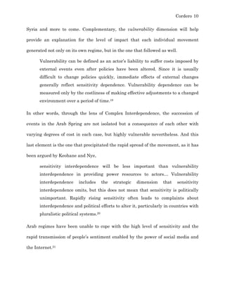Cordero 10
Syria and more to come. Complementary, the vulnerability dimension will help
provide an explanation for the level of impact that each individual movement
generated not only on its own regime, but in the one that followed as well.
Vulnerability can be defined as an actor’s liability to suffer costs imposed by
external events even after policies have been altered. Since it is usually
difficult to change policies quickly, immediate effects of external changes
generally reflect sensitivity dependence. Vulnerability dependence can be
measured only by the costliness of making effective adjustments to a changed
environment over a period of time.19
In other words, through the lens of Complex Interdependence, the succession of
events in the Arab Spring are not isolated but a consequence of each other with
varying degrees of cost in each case, but highly vulnerable nevertheless. And this
last element is the one that precipitated the rapid spread of the movement, as it has
been argued by Keohane and Nye,
sensitivity interdependence will be less important than vulnerability
interdependence in providing power resources to actors…	
   Vulnerability
interdependence includes the strategic dimension that sensitivity
interdependence omits, but this does not mean that sensitivity is politically
unimportant. Rapidly rising sensitivity often leads to complaints about
interdependence and political efforts to alter it, particularly in countries with
pluralistic political systems.20
Arab regimes have been unable to cope with the high level of sensitivity and the
rapid transmission of people’s sentiment enabled by the power of social media and
the Internet.21
 