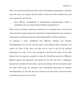Cordero 11
Now, it is worth considering the risks of this vulnerability manipulation, especially
when the actors are regimes with the ability to draw from their military force and
use it against its own citizens.
Even effective manipulation of asymmetrical interdependence within a
nonmilitary area can create risks of military counteraction.22
This is the case of Syria, which has escalated its use of military force to the point of
using chemical weapons against the opposition in high disregard for any exogenous
consequences, and flying in the face of the Responsibility to Protect initiative.
In summary, I have established that Offensive Realism and Complex
Interdependence are not two extreme poles of the political theory spectrum, but
rather two sides of the same coin that can be used to pay for the political
prescription bus ride. I have also attempted to describe the events of the Arab
Spring from an exogenous perspective using the bloodletting precept in Offensive
Realism against the hegemonic role played by the US, and from a indigenous
perspective to explain the motivation, speed and costliness of the movements across
the Arab world using the sensitivity and vulnerability dimensions of Complex
Interdependence. In the end, the story continues and only history will prove these
assessments accurate or inaccurate.
 