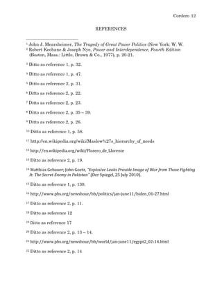 Cordero 12
REFERENCES
	
  	
  	
  	
  	
  	
  	
  	
  	
  	
  	
  	
  	
  	
  	
  	
  	
  	
  	
  	
  	
  	
  	
  	
  	
  	
  	
  	
  	
  	
  	
  	
  	
  	
  	
  	
  	
  	
  	
  	
  	
  	
  	
  	
  	
  	
  	
  	
  	
  	
  	
  	
  	
  	
  	
  	
  
1 John J. Mearsheimer, The Tragedy of Great Power Politics (New York: W. W.
2 Robert Keohane & Joseph Nye, Power and Interdependence, Fourth Edition
(Boston, Mass.: Little, Brown & Co., 1977), p. 20-21.
3 Ditto as reference 1, p. 32.
4 Ditto as reference 1, p. 47.
5 Ditto as reference 2, p. 31.
6	
  Ditto as reference 2, p. 22.	
  
7	
  Ditto as reference 2, p. 23.	
  
8	
  Ditto as reference 2, p. 35 – 39.	
  
9	
  Ditto as reference 2, p. 26.	
  
10 Ditto as reference 1, p. 58.
11 http://en.wikipedia.org/wiki/Maslow%27s_hierarchy_of_needs
12	
  http://en.wikipedia.org/wiki/Florero_de_Llorente	
  
13	
  Ditto as reference 2, p. 19.	
  
14	
  Matthias	
  Gebauer;	
  John	
  Goetz,	
  "Explosive	
  Leaks	
  Provide	
  Image	
  of	
  War	
  from	
  Those	
  Fighting	
  
It:	
  The	
  Secret	
  Enemy	
  in	
  Pakistan"	
  (Der	
  Spiegel,	
  25	
  July	
  2010).	
  
15	
  Ditto as reference 1, p. 130.	
  
16	
  http://www.pbs.org/newshour/bb/politics/jan-­‐june11/biden_01-­‐27.html	
  
17	
  Ditto as reference 2, p. 11.	
  
18	
  Ditto as reference 12	
  
19	
  Ditto as reference 17	
  
20	
  Ditto as reference 2, p. 13 – 14.	
  
21	
  http://www.pbs.org/newshour/bb/world/jan-­‐june11/egypt2_02-­‐14.html	
  
22	
  Ditto as reference 2, p. 14	
  
 