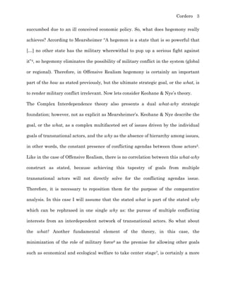 Cordero 3
succumbed due to an ill conceived economic policy. So, what does hegemony really
achieves? According to Mearsheimer “A hegemon is a state that is so powerful that
[…] no other state has the military wherewithal to pup up a serious fight against
it”4, so hegemony eliminates the possibility of military conflict in the system (global
or regional). Therefore, in Offensive Realism hegemony is certainly an important
part of the how as stated previously, but the ultimate strategic goal, or the what, is
to render military conflict irrelevant. Now lets consider Keohane & Nye’s theory.
The Complex Interdependence theory also presents a dual what-why strategic
foundation; however, not as explicit as Mearsheimer’s. Keohane & Nye describe the
goal, or the what, as a complex multifaceted set of issues driven by the individual
goals of transnational actors, and the why as the absence of hierarchy among issues,
in other words, the constant presence of conflicting agendas between those actors5.
Like in the case of Offensive Realism, there is no correlation between this what-why
construct as stated, because achieving this tapestry of goals from multiple
transnational actors will not directly solve for the conflicting agendas issue.
Therefore, it is necessary to reposition them for the purpose of the comparative
analysis. In this case I will assume that the stated what is part of the stated why
which can be rephrased in one single why as: the pursue of multiple conflicting
interests from an interdependent network of transnational actors. So what about
the what? Another fundamental element of the theory, in this case, the
minimization of the role of military force6 as the premise for allowing other goals
such as economical and ecological welfare to take center stage7, is certainly a more
 