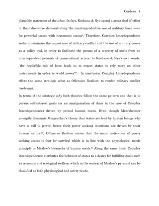 Cordero 4
plausible statement of the what. In fact, Keohane & Nye spend a great deal of effort
in their discourse demonstrating the counterproductive use of military force even
for powerful states with hegemonic status8. Therefore, Complex Interdependence
seeks to minimize the importance of military conflict and the use of military power
as a policy tool, in order to facilitate the pursue of a tapestry of goals from an
interdependent network of transnational actors. In Keohane & Nye’s own words,
“the negligible role of force leads us to expect states to rely more on other
instruments in order to wield power”9. In conclusion Complex Interdependence
offers the same strategic what as Offensive Realism: to render military conflict
irrelevant.
In terms of the strategic why both theories follow the same pattern and that is to
pursue self-interest goals (or an amalgamation of them in the case of Complex
Interdependence) driven by primal human needs. Even though Mearsheimer
promptly discounts Morgenthau’s theory that states are lead by human beings who
have a will to power, hence their power seeking intentions are driven by their
human nature10; Offensive Realism states that the main motivation of power
seeking states is fear for survival which is in line with the physiological needs
principle in Maslow’s hierarchy of human needs.11 Along the same lines, Complex
Interdependence attributes the behavior of states to a desire for fulfilling goals such
as economic and ecological welfare, which in the context of Maslow’s pyramid can be
classified as both physiological and safety needs.
 
