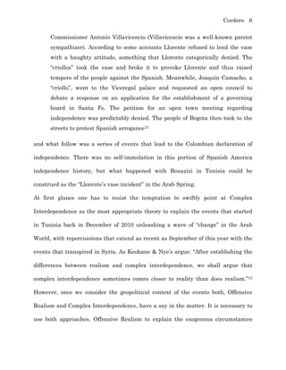 Cordero 6
Commissioner Antonio Villavicencio (Villavicencio was a well-known patriot
sympathizer). According to some accounts Llorente refused to lend the vase
with a haughty attitude, something that Llorente categorically denied. The
“criollos” took the vase and broke it to provoke Llorente and thus raised
tempers of the people against the Spanish. Meanwhile, Joaquín Camacho, a
“criollo”, went to the Viceregal palace and requested an open council to
debate a response on an application for the establishment of a governing
board in Santa Fe. The petition for an open town meeting regarding
independence was predictably denied. The people of Bogota then took to the
streets to protest Spanish arrogance12
and what follow was a series of events that lead to the Colombian declaration of
independence. There was no self-immolation in this portion of Spanish America
independence history, but what happened with Bouazizi in Tunisia could be
construed as the “Llorente’s vase incident” in the Arab Spring.
At first glance one has to resist the temptation to swiftly point at Complex
Interdependence as the most appropriate theory to explain the events that started
in Tunisia back in December of 2010 unleashing a wave of “change” in the Arab
World, with repercussions that extend as recent as September of this year with the
events that transpired in Syria. As Keohane & Nye’s argue: “After establishing the
differences between realism and complex interdependence, we shall argue that
complex interdependence sometimes comes closer to reality than does realism.”13
However, once we consider the geopolitical context of the events both, Offensive
Realism and Complex Interdependence, have a say in the matter. It is necessary to
use both approaches, Offensive Realism to explain the exogenous circumstances
 