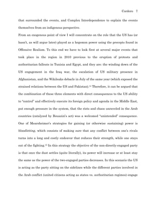 Cordero 7
that surrounded the events, and Complex Interdependence to explain the events
themselves from an indigenous perspective.
From an exogenous point of view I will concentrate on the role that the US has (or
hasn’t, as will argue later) played as a hegemon power using the precepts found in
Offensive Realism. To this end we have to look first at several major events that
took place in the region in 2010 previous to the eruption of protests and
authoritarian fallouts in Tunisia and Egypt, and they are: the winding down of the
US engagement in the Iraq war, the escalation of US military presence in
Afghanistan, and the Wikileaks debacle in July of the same year (which exposed the
strained relations between the US and Pakistan).14 Therefore, it can be argued that
the combination of these three elements with direct consequences to the US ability
to “control” and effectively execute its foreign policy and agenda in the Middle East,
put enough pressure in the system, that the riots and chaos unraveled in the Arab
countries (catalyzed by Bouazizi’s act) was a welcomed “unintended” consequence.
One of Mearsheimer’s strategies for gaining (or otherwise sustaining) power is
bloodletting, which consists of making sure that any conflict between one’s rivals
turns into a long and costly endeavor that reduces their strength, while one stays
out of the fighting.15 In this strategy the objective of the non-directly-engaged party
is that once the dust settles (quite literally), its power will increase or at least stay
the same as the power of the two-engaged parties decreases. In this scenario the US
is acting as the party sitting on the sidelines while the different parties involved in
the Arab conflict (united citizens acting as states vs. authoritarian regimes) engage
 