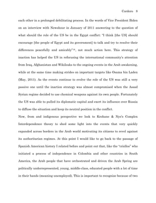 Cordero 8
each other in a prolonged debilitating process. In the words of Vice President Biden
on an interview with Newshour in January of 2011 answering to the question of
what should the role of the US be in the Egypt conflict: “I think [the US] should
encourage [the people of Egypt and its government] to talk and try to resolve their
differences peacefully and amicably”16, not much action here. This strategy of
inaction has helped the US in refocusing the international community’s attention
from Iraq, Afghanistan and Wikileaks to the ongoing events in the Arab awakening,
while at the same time making strides on important targets like Osama bin Laden
(May, 2011). As the events continue to evolve the role of the US was still a very
passive one until the inaction strategy was almost compromised when the Assad
Syrian regime decided to use chemical weapons against its own people. Fortunately
the US was able to pulled its diplomatic capital and exert its influence over Russia
to diffuse the situation and keep its neutral position in the conflict.
Now, from and indigenous perspective we look to Keohane & Nye’s Complex
Interdependence theory to shed some light into the events that very quickly
expanded across borders in the Arab world motivating its citizens to revel against
its authoritarian regimes. At this point I would like to go back to the passage of
Spanish American history I related before and point out that, like the “criollos” who
initiated a process of independence in Colombia and other countries in South
America, the Arab people that have orchestrated and driven the Arab Spring are
politically underrepresented, young, middle-class, educated people with a lot of time
in their hands (meaning unemployed). This is important to recognize because of two
 