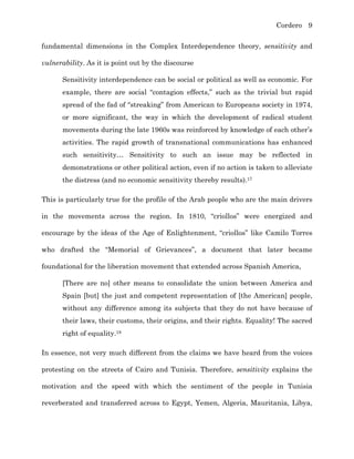 Cordero 9
fundamental dimensions in the Complex Interdependence theory, sensitivity and
vulnerability. As it is point out by the discourse
Sensitivity interdependence can be social or political as well as economic. For
example, there are social “contagion effects,” such as the trivial but rapid
spread of the fad of “streaking” from American to Europeans society in 1974,
or more significant, the way in which the development of radical student
movements during the late 1960s was reinforced by knowledge of each other’s
activities. The rapid growth of transnational communications has enhanced
such sensitivity… Sensitivity to such an issue may be reflected in
demonstrations or other political action, even if no action is taken to alleviate
the distress (and no economic sensitivity thereby results).17
This is particularly true for the profile of the Arab people who are the main drivers
in the movements across the region. In 1810, “criollos” were energized and
encourage by the ideas of the Age of Enlightenment, “criollos” like Camilo Torres
who drafted the “Memorial of Grievances”, a document that later became
foundational for the liberation movement that extended across Spanish America,
[There are no] other means to consolidate the union between America and
Spain [but] the just and competent representation of [the American] people,
without any difference among its subjects that they do not have because of
their laws, their customs, their origins, and their rights. Equality! The sacred
right of equality.18
In essence, not very much different from the claims we have heard from the voices
protesting on the streets of Cairo and Tunisia. Therefore, sensitivity explains the
motivation and the speed with which the sentiment of the people in Tunisia
reverberated and transferred across to Egypt, Yemen, Algeria, Mauritania, Libya,
 