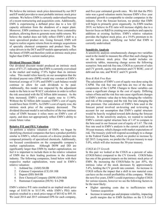 We believe the intrinsic stock price determined by our DCF
and EP model provides to most probable intrinsic stock price
estimate. We believe EMN is currently undervalued because
of a recent restructuring and acquisition costs. Additionally,
EMN is experiencing a deflated price due to a low Q2
capacity utilization from the shutdown of a major plant.
Moreover, EMN continues to move away from commodity
products, allowing them to generate more stable returns. We
believe the market does not fully reflect EMN’s shift to a
more specialized product mix. Going forward, EMN will
begin to realize organic returns from its strategic acquisitions
of specialty chemical companies and product lines. The
value drivers in the DCF and EP models appropriately reflect
the future of EMN and therefore yield an intrinsic stock price
higher than EMN’s current market price.
Dividend Discount Model
Our dividend discount model produced an intrinsic stock
price of $71.27, indicating that EMN is currently overvalued
in the market and trading 17.8% higher than its intrinsic
value. This model relies heavily on our assumption that the
dividend payout ratio (DPR) would stay constant at EMN’s
historical average of 31.0% and EMN’s cash balance would
continue to allow for cash dividends to be paid.
Additionally, this model was impacted by the adjustment
made to the beta in our WACC calculation in order to reflect
the risk associated with the $2 billion debt issuance. As the
beta increased, EMN’s cost of equity rose to 11.94%.
Without the $2 billion debt issuance EMN’s cost of equity
would have been 10.88%. As EMN’s cost of equity rose, the
intrinsic stock price of the company decreased. The
dividend discount model is not reflective of the true intrinsic
value of EMN because it relies more on EMN’s cost of
equity, and does not appropriately reflect EMN’s ability to
create future value.
Relative P/E and PEG Valuation
To perform a relative valuation of EMN, we began by
identifying chemical companies that have a product portfolio
similar to EMN’s, which consists of a diverse product mix
composed primarily of specialized chemicals. Additionally,
we focused consideration on the comparable company’s
market capitalization. Although DOW and DD are
significantly larger than EMN by market capitalization, we
feel it is important to include them in the relative valuation
of EMN due to their leading positions in the chemical
industry. The following companies, listed below with their
respective market capitalization, were used in EMN’s
relative valuation:
1. Ashland Inc. (ASH) $8.0B
2. Celanese Corporation (CE) $9.18B
3. Dupont (DD) $64.0B
4. Dow Chemical Company (DOW) $59.96B
5. Huntsman Corporation (HUN) $ 6.29B
EMN’s relative P/E ratio resulted in an implied stock price
range of $103.54 to $117.99, while EMN’s PEG ratio
analysis resulted in a stock price range of $83.82 to $95.10.
We used 2014 and 2015 estimated EPS for each company,
and five-year estimated growth rates. We felt that the PEG
ratio was a good valuation metric because EMN’s five- year
estimated growth is comparable to similar companies in the
industry. Over the forecast horizon, we predict that EMN
will begin to primarily grow organically. As EMN reaches
2019, we believe its P/E ratio will increase slightly due to a
heavier focus on R&D in creating new products and capacity
additions at existing facilities. EMN’s relative valuation
provides the highest stock price, at a 19.0% premium to its
current stock price, solidifying our belief that EMN is
currently undervalued.
Sensitivity Analysis
A sensitivity analysis simultaneously changes two variables
used in the model to measure the effect that such change has
on the intrinsic stock price. Our model includes six
sensitivity tables, measuring change across the following
scenarios: beta and risk free rate, COGS as a percent of sales
and CV growth, equity risk premium and CV ROIC, cost of
debt and tax rate, and WACC and CV growth.
Beta & Risk Free Rate
The calculation of EMN’s cost of equity was done using the
CAPM. The risk free rate and beta are two of the main
components of the CAPM. Changes to these variables can
cause a significant change in the cost of equity. Differing
values of beta and the risk free rate cause significant changes
in EMN’s intrinsic value due to beta changing the volatility
and risk of the company and the risk free rate changing the
risk premium. Our calculation of EMN’s beta used in the
forecast period involved un-levering and re-levering to
account for our assumption that EMN’s capital structure
would be heavily weighted toward debt during the forecast
horizon. In the sensitivity analysis, we wanted to include
EMN’s current capital structure beta of 1.47 to compare to
the beta used in our forecast cost of equity of 1.67. The risk
free rate used in EMN’s analysis is the current yield on the
30-year treasury, which changes with market expectations of
risk. The treasury yield will respond accordingly to a change
in the Federal Funds Rate, which we predict to increase by
Q2 2015. Long-term, we predict the 10-year treasury to near
5.0%, which will also increase the 30-year treasury.
COGS & CV Growth
In this pair we looked at the COGS as a percent of sales
(COGS/Sales) compared to the CV Growth. COGS/Sales
has one of the greatest impacts on the intrinsic stock price of
EMN. By increasing the COGS/Sales by just .05%, the
intrinsic value of the stock decreases by approximately
5.4%, holding the CV growth rate constant. An increase in
COGS reflects the impact that a shift in raw material costs
can have on the overall profitability of the company. Within
the next five years, EMN’s could experience a higher COGS
for various reasons, however we see the following factors to
be the most likely:
• Higher operating costs due to inefficiencies with
Taminco acquisition
• Increase in natural gas and propane volatility, impacting
profit margins due to EMN facilities on the U.S Gulf
 