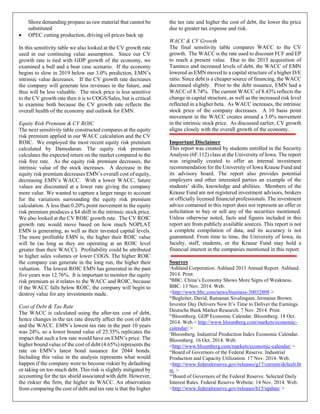 Shore demanding propane as raw material that cannot be
substituted
• OPEC cutting production, driving oil prices back up
In this sensitivity table we also looked at the CV growth rate
used in our continuing value assumption. Since our CV
growth rate is tied with GDP growth of the economy, we
examined a bull and a bear case scenario. If the economy
begins to slow in 2019 below our 3.0% prediction, EMN’s
intrinsic value decreases. If the CV growth rate decreases
the company will generate less revenues in the future, and
thus will be less valuable. The stock price is less sensitive
to the CV growth rate then it is to COGS/Sales, but is critical
to examine both because the CV growth rate reflects the
overall health of the economy and outlook for EMN.
Equity Risk Premium & CV ROIC
The next sensitivity table constructed compares at the equity
risk premium applied in our WACC calculation and the CV
ROIC. We employed the most recent equity risk premium
calculated by Damodaran. The equity risk premium
calculates the expected return on the market compared to the
risk free rate. As the equity risk premium decreases, the
intrinsic value of the stock increases. A decrease in the
equity risk premium decreases EMN’s overall cost of equity,
decreasing EMN’s WACC. With a lower WACC, future
values are discounted at a lower rate giving the company
more value. We wanted to capture a larger range to account
for the variations surrounding the equity risk premium
calculation. A less than 0.20% point movement in the equity
risk premium produces a $4 shift in the intrinsic stock price.
We also looked at the CV ROIC growth rate. The CV ROIC
growth rate would move based on how much NOPLAT
EMN is generating, as well as their invested capital levels.
The more profitable EMN is, the higher their ROIC value
will be (as long as they are operating at an ROIC level
greater than their WACC). Profitability could be attributed
to higher sales volumes or lower COGS. The higher ROIC
the company can generate in the long run, the higher their
valuation. The lowest ROIC EMN has generated in the past
five years was 12.76%. It is important to monitor the equity
risk premium as it relates to the WACC and ROIC, because
if the WACC falls below ROIC, the company will begin to
destroy value for any investments made.
Cost of Debt & Tax Rate
The WACC is calculated using the after-tax cost of debt,
hence changes in the tax rate directly affect the cost of debt
and the WACC. EMN’s lowest tax rate in the past 10 years
was 24%, so a lower bound value of 25.35% replicates the
impact that such a low rate would have on EMN’s price. The
higher bound value of the cost of debt (4.65%) represents the
rate on EMN’s latest bond issuance for 2044 bonds.
Including this value in the analysis represents what would
happen if the company were to become riskier by defaulting
or taking on too much debt. This risk is slightly mitigated by
accounting for the tax shield associated with debt. However,
the riskier the firm, the higher its WACC. An observation
from comparing the cost of debt and tax rate is that the higher
the tax rate and higher the cost of debt, the lower the price
due to greater tax expense and risk.
WACC & CV Growth
The final sensitivity table compares WACC to the CV
growth. The WACC is the rate used to discount FCF and EP
to reach a present value. Due to the 2015 acquisition of
Taminco and increased levels of debt, the WACC of EMN
lowered as EMN moved to a capital structure of a higher D/E
ratio. Since debt is a cheaper source of financing, the WACC
decreased slightly. Prior to the debt issuance, EMN had a
WACC of 8.74%. The current WACC of 8.43% reflects the
change in capital structure, as well as the increased risk level
reflected in a higher beta. As WACC increases, the intrinsic
stock price of the company decreases. A 10 basis point
movement in the WACC creates around a 3.0% movement
in the intrinsic stock price. As discussed earlier, CV growth
aligns closely with the overall growth of the economy.
Important Disclaimer
This report was created by students enrolled in the Security
Analysis (6F:112) class at the University of Iowa. The report
was originally created to offer an internal investment
recommendation for the University of Iowa Krause Fund and
its advisory board. The report also provides potential
employers and other interested parties an example of the
students’ skills, knowledge and abilities. Members of the
Krause Fund are not registered investment advisors, brokers
or officially licensed financial professionals. The investment
advice contained in this report does not represent an offer or
solicitation to buy or sell any of the securities mentioned.
Unless otherwise noted, facts and figures included in this
report are from publicly available sources. This report is not
a complete compilation of data, and its accuracy is not
guaranteed. From time to time, the University of Iowa, its
faculty, staff, students, or the Krause Fund may hold a
financial interest in the companies mentioned in this report.
Sources
i
Ashland Corporation. Ashland 2013 Annual Report. Ashland.
2014. Print.
ii
BBC. China’s Economy Shows More Signs of Weakness.
BBC. 13 Nov. 2014. Web.
<http://www.bbc.com/news/business-30032808 >
iii
Begleiter, David, Ramanan Sivalingam, Jermaine Brown.
Investor Day Delivers Now It’s Time to Deliver the Earnings.
Deutsche Bank Market Research. 7 Nov. 2014. Print.
iv
Bloomberg. GDP Economic Calendar. Bloomberg. 18 Oct.
2014. Web.< http://www.bloomberg.com/markets/economic-
calendar/ >
v
Bloomberg. Industrial Production Index Economic Calendar.
Bloomberg. 16 Oct. 2014. Web.
<http://www.bloomberg.com/markets/economic-calendar/ >
vi
Board of Governors of the Federal Reserve. Industrial
Production and Capacity Utilization. 17 Nov. 2014. Web.
<http://www.federalreserve.gov/releases/g17/current/default.ht
m >
vii
Board of Governors of the Federal Reserve. Selected Daily
Interest Rates. Federal Reserve Website. 14 Nov. 2014. Web.
<http://www.federalreserve.gov/releases/h15/update/ >
 