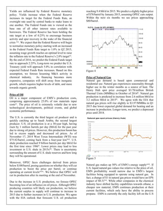 Yields are influenced by Federal Reserve monetary
policy. Yields increase when the Federal Reserve
increases its target for the Federal Funds Rate, an
overnight rate used by central banks to make loans to
one another. The Federal Funds rate is viewed as the
base rate of all other interest rates available to
borrowers. The Federal Reserve has been holding the
rate target at a low of 0.25% to encourage business
activity and spur recovery in the wake of the financial
crisis xxx. We expect that the Federal Reserve will begin
to normalize monetary policy starting with an increased
in the Federal Funds Rate target to 1.0% in Q2 2015,
assuming wage growth reaches an optimal level to raise
the inflation rate to the Federal Reserve’s 2.0% targetvii.
By the end of 2016, we predict the Federal Funds target
rate to approach 2.25%. Long-term we predict the U.S.
Treasury yield will approach 5.0% in correlation with
expected Federal Funds Rate increases. Based on this
assumption, we foresee lessening M&A activity in
chemical industry. As financing becomes more
expensive, companies will shift away from inorganic
growth, which requires higher levels of debt, and more
towards organic growth.
Price of Oil
Oil is a major component of EMN’s production costs,
comprising approximately 25.0% of raw materials input
costsxv. The price of oil is extremely volatile due to new
technological developments, political events, and global
economic performance.
The U.S. is currently the third largest oil producer and is
quickly catching up to Saudi Arabia, the second largest
producer. U.S. oil production is at a 30-year high, having
risen by 1 million barrels per day (bbl/d) for the past year
due to strong oil prices. However, this production boom has
led to excess supply and decreased oil prices. As of
November 17, 2014 West Texas Intermediate (WTI) was
$75.82/barrel, coming back from a four-year lowlviii
. U.S.
shale production reached 9 billion barrels per day bbl/d for
the first time since 1986lv
. Lower prices may lead to less
investment in U.S. shale in 2015xliii
. There is uncertainty
surrounding the amount of U.S. shale reserves and how long
they will be operational.
Moreover, OPEC faces challenges derived from prices
below $100/barrel, posing questions on whether they will cut
production to boost the price per barrel, or continue
operating at current levelsxxxiv
. We believe that OPEC will
cut its production after its meeting at the end of November.
Due to the increase in U.S. production, we foresee OPEC
becoming less of an influence on oil prices. Although OPEC
producing countries will likely cut production, we believe
the current surplus in supply will continue to increase in
2015 due to further increases in U.S. production. We agree
with the EIA outlook that forecasts U.S. oil production
reaching 9.4 bbl/d in 2015. We predict a slightly higher price
of $78/barrel by January 2015, assuming OPEC cuts output.
Within the next six months we see prices approaching
$80/barrel.
Figure 4
Price of Natural Gas
Natural gas demand is based upon commercial and
residential use. Natural gas experiences seasonality through
higher use in the winter months as a source of heat. The
Henry Hub spot price averaged $3.78/million British
Thermal Units (MMBtu) in October of 2014lv
. Natural gas
production is predicted to increase from 2.6 million bbl/d to
3.2 million bbl/d in 2015lv. We agree with the EIA that
natural gas prices will rise slightly to $3.97/MMBtu in Q1
2015 due lower expected global demand for heating and an
increase in production. Longer term, we predict a depressed
price until 2018.
Figure 5
Natural gas makes up 50% of EMN’s energy supplyxxiii
. If
U.S. liquid natural gas values rise relative to the price of oil,
EMN profitability would narrow due to EMN’s largest
facilities being equipped to operate using natural gas. In
fact, a change of $1 in natural gas prices would have an EPS
impact of $0.31lvii
. While other companies in the chemical
industry have shifted facility capabilities towards ethane, a
cheaper raw material, EMN continues production at their
current facilities, which only have the ability to process
propane. EMN is currently the only facility left on the U.S
 