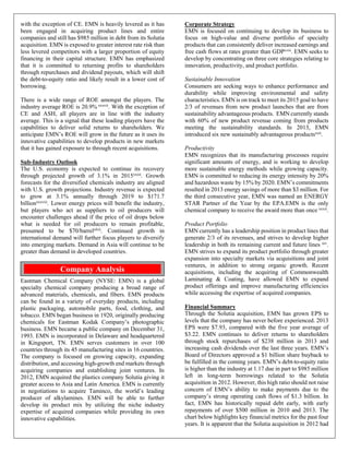 with the exception of CE. EMN is heavily levered as it has
been engaged in acquiring product lines and entire
companies and still has $985 million in debt from its Solutia
acquisition. EMN is exposed to greater interest rate risk than
less levered competitors with a larger proportion of equity
financing in their capital structure. EMN has emphasized
that it is committed to returning profits to shareholders
through repurchases and dividend payouts, which will shift
the debt-to-equity ratio and likely result in a lower cost of
borrowing.
There is a wide range of ROE amongst the players. The
industry average ROE is 20.9% xxxvii. With the exception of
CE and ASH, all players are in line with the industry
average. This is a signal that these leading players have the
capabilities to deliver solid returns to shareholders. We
anticipate EMN’s ROE will grow in the future as it uses its
innovative capabilities to develop products in new markets
that it has gained exposure to through recent acquisitions.
Sub-Industry Outlook
The U.S. economy is expected to continue its recovery
through projected growth of 3.1% in 2015xxxii. Growth
forecasts for the diversified chemicals industry are aligned
with U.S. growth projections. Industry revenue is expected
to grow at 3.1% annually through 2019 to $171.7
billionxxxviii. Lower energy prices will benefit the industry,
but players who act as suppliers to oil producers will
encounter challenges ahead if the price of oil drops below
what is needed for oil producers to remain profitable,
presumed to be $70/barrelxlvii
. Continued growth in
international demand will further focus players to diversify
into emerging markets. Demand in Asia will continue to be
greater than demand in developed countries.
Eastman Chemical Company (NYSE: EMN) is a global
specialty chemical company producing a broad range of
advanced materials, chemicals, and fibers. EMN products
can be found in a variety of everyday products, including
plastic packaging, automobile parts, food, clothing, and
tobacco. EMN began business in 1920, originally producing
chemicals for Eastman Kodak Company’s photographic
business. EMN became a public company on December 31,
1993. EMN is incorporated in Delaware and headquartered
in Kingsport, TN. EMN serves customers in over 100
countries through its 45 manufacturing sites in 16 countries.
The company is focused on growing capacity, expanding
distribution, and accessing high-growth end markets through
acquiring companies and establishing joint ventures. In
2012, EMN acquired the plastics company Solutia giving it
greater access to Asia and Latin America. EMN is currently
in negotiations to acquire Taminco, the world’s leading
producer of alkylamines. EMN will be able to further
develop its product mix by utilizing the niche industry
expertise of acquired companies while providing its own
innovative capabilities.
Corporate Strategy
EMN is focused on continuing to develop its business to
focus on high-value and diverse portfolio of specialty
products that can consistently deliver increased earnings and
free cash flows at rates greater than GDPxviii
. EMN seeks to
develop by concentrating on three core strategies relating to
innovation, productivity, and product portfolio.
Sustainable Innovation
Consumers are seeking ways to enhance performance and
durability while improving environmental and safety
characteristics. EMN is on track to meet its 2015 goal to have
2/3 of revenues from new product launches that are from
sustainability advantageous products. EMN currently stands
with 60% of new product revenue coming from products
meeting the sustainability standards. In 2013, EMN
introduced six new sustainably advantageous productsxxii
.
Productivity
EMN recognizes that its manufacturing processes require
significant amounts of energy, and is working to develop
more sustainable energy methods while growing capacity.
EMN is committed to reducing its energy intensity by 20%
and hazardous waste by 15% by 2020. EMN’s commitments
resulted in 2013 energy savings of more than $3 million. For
the third consecutive year, EMN was named an ENERGY
STAR Partner of the Year by the EPA.EMN is the only
chemical company to receive the award more than once xxxii
.
Product Portfolio
EMN currently has a leadership position in product lines that
generate 2/3 of its revenues, and strives to develop higher
leadership in both its remaining current and future lines xiv
.
EMN strives to expand its product portfolio through greater
expansion into specialty markets via acquisitions and joint
ventures, in addition to strong organic growth. Recent
acquisitions, including the acquiring of Commonwealth
Laminating & Coating, have allowed EMN to expand
product offerings and improve manufacturing efficiencies
while accessing the expertise of acquired companies.
Financial Summary
Through the Solutia acquisition, EMN has grown EPS to
levels that the company has never before experienced. 2013
EPS were $7.93, compared with the five year average of
$3.22. EMN continues to deliver returns to shareholders
through stock repurchases of $238 million in 2013 and
increasing cash dividends over the last three years. EMN’s
Board of Directors approved a $1 billion share buyback to
be fulfilled in the coming years. EMN’s debt-to-equity ratio
is higher than the industry at 1.17 due in part to $985 million
left in long-term borrowings related to the Solutia
acquisition in 2012. However, this high ratio should not raise
concern of EMN’s ability to make payments due to the
company’s strong operating cash flows of $1.3 billion. In
fact, EMN has historically repaid debt early, with early
repayments of over $500 million in 2010 and 2013. The
chart below highlights key financial metrics for the past four
years. It is apparent that the Solutia acquisition in 2012 had
Company Analysis
 