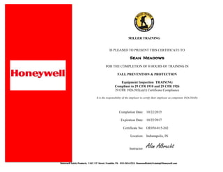 Honeywell Safety Products, 1345 15th
Street, Franklin, PA. 855-565-6722. HoneywellSafetyTraining@Honeywell.com
MILLER TRAINING
IS PLEASED TO PRESENT THIS CERTIFICATE TO
Sean Meadows
FOR THE COMPLETION OF 8 HOURS OF TRAINING IN
FALL PREVENTION & PROTECTION
Equipment Inspection TRAINING
Compliant to 29 CFR 1910 and 29 CFR 1926
29 CFR 1926.503(a)(1) Certificate Compliance
It is the responsibility of the employer to certify their employee as competent 1926.503(b)
Completion Date: 10/22/2015
Expiration Date: 10/22/2017
Certificate No: OE058-015-202
Location: Indianapolis, IN
Instructor:
Alan Albrecht
 