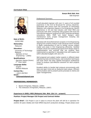 Page 1 of 7
Curriculum Vitae
Azwyn Binti Abd. Aziz
C&S Engineer
Date of Birth:
22/02/1982
Nationality:
Malaysian
Education:
University of Technology
Malaysia
- Bachelor of Civil
Engineering – (2005)
Qualifications:
- Bachelor Degree (honor)
2nd
Class Upper
Language Skills:
- English
- Bahasa Malaysia
Contact No.:
- +6012-2827841
Email :
- azwynaziz@gmail.com
Professional Summary
A well-educated engineer with over 11 years of all rounded
experience in the Civil & Structural for various industries.
Graduated with honors from the University of Technology
Malaysia, with a Bachelor Degree in Civil Engineering. Recent
experiences in Oil and Gas industry with Shell MDS and
previously with other companies with projects with local and
international exposure ranging from EPCC engineering design
consultancy (BED, FEED and Detail design), plant
maintenance work, project management including site
supervision experience.
Operated with diversified domain projects in Civil Engineering
ranging from small to medium scale industries which resulted
in depth understanding of how to handle various subject
matter and areas in Civil Engineering efficiently. Handled
multiple critical and challenging projects from design stage to
implementation and ensured that the projects were
implemented as specified in stipulated time with quality and
within allocated budgets with zero LTI.
Well prepared and subject matter experts in different latest
engineering tools and techniques, cost evaluation techniques
and tools which has been applied throughout professional
career to produce cost-effective solutions for each projects
involved.
Excellent ability to handle high pressure environments with
ease and open mind and an awesome team player. Efficient
communication skill to present points precisely to clients and
upper managements.
PROFESSIONAL MEMBERSHIP:
• Board of Engineer, Malaysia. (2006)
• The Institution of Engineers, Malaysia. (2007)
Experience in SHELL MDS (Malaysia) Sdn. Bhd. (Oct 14 – present)
Position: Project Manager CUI Project and Contract Holder
Project Brief : CUI Project is put in place to ensure the plant will still be in operation for
another 20 years reliably and meet SMDS long-term production strategy. Project phase cover
 