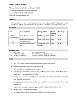 Name : SANJAY VERMA
Address: 85,Bastacolla, Po Dhansar,Dhanbad-828106
C/o Raj AlankarJeweller,AataChakki,Jharkhand
Mobile:+91 8101749343, +91 9547704888
Email : sanjay.verma53@gmail.com
OBJECTIVE
“To succeed in an environnent of growth and excellence and earn a job which provides me job
Satisfaction and self développent and help me achieve personal as well as organization goals.”
ACADEMICS
TECHNICAL SKILL
 SOFTWARE - Microsoft office. Tally
 OPERATING SYSTEM - Skills of Windows 7, 8, Windows XP.
 INTERESTED SUBJECT - Accounting on Tally , MS-Excel, MS-Word.
SKILLS
 Data Entry in Tally, Documentation, Excise Invoicing, Letter Drafting etc.
 Central Excise related works upto assessment level.
 VAT, Service Tax, PF, ESI, Statutory E-Payment.
 Participating in Online E-Auction conducted by Metal Junction Services Ltd. & MMTC (Metals
and Minerals Trading Corporation of India)
 Looking day to work related with Accounts Receivable, Accounts payable with client released
dues and collect outstanding.
 Placing Quotation, Purchase Order for Raw Material requirement, Spares & Parts, Store
Inventory etc.
 Debtor and Creditors List, day wise reporting to MD and Monthly P/L, Balance Sheet.
 Monthly Physical Verification Reporting.
 Liaising with Departmental officer, Monthly Bank and Cash reconciliation.
Level University/Board College/School Year of
Passing
Percentage
B.Com
(Accounts Hons.)
VinobaBhave University. R S P College,Jharia 2004 50.00
12th
JharkhandIntermediate
EducationCouncil.
R S P College,Jharia 2001 60.00
10th
Bihar School Examination
Board.
L N V M HighSchool.
Dhansar
1999 47.14
 
