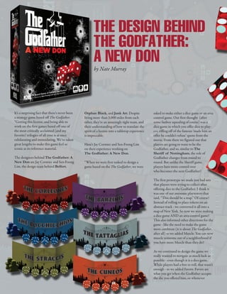 It’s a surprising fact that there’s never been
a strategy game based off The Godfather.
“Getting this license, and being able to
work on the first games based off one of
the most critically acclaimed (and my
favorite) trilogies of all time is at once
exhilarating and intimidating. We’ve taken
great lengths to make this game feel as
iconic as its reference material.
The designers behind The Godfather: A
New Don are Jay Cormier and Sen-Foong
Lim, the design team behind Belfort,
Orphan Black, and Junk Art. Despite
living more than 3,000 miles from each
other, they’re an amazingly tight team, and
their understanding of how to translate the
spirit of a license into a tabletop experience
is impeccable.
Here’s Jay Cormier and Sen-Foong Lim
on their experience working on
The Godfather: A New Don.
“When we were first tasked to design a
game based on the The Godfather, we were
asked to make either a dice game or an area
control game. Our first thought  (after
some fanboy squealing of course) was a
dice game in which you offer dice to play-
ers, riffing off of the famous ‘made him an
offer he couldn’t refuse’ quote from the
movie. From there we figured out that
players are going to want to be the
Godfather, and so, similar to The
Sheriff of Nottingham, the role of
Godfather changes from round to
round. But unlike the Sheriff game,
players have more control over
who becomes the next Godfather! 
The first prototype we made just had sets
that players were trying to collect after
offering dice to the Godfather. I think it
was one of our awesome playtesters that
said, “This should be a map.” Of course!
Instead of rolling to place tokens on an
abstract track - we converted it all into a
map of New York. So now we were making
a dice game AND an area control game!
This also informed other directions for the
game - like the need to make the game
more cutthroat (it is about The Godfather,
after all) so we added Muscle. You can now
muscle someone out of a neighborhood if
you have more Muscle than they do! 
As we continued to design the game we
really wanted to mitigate as much luck as
possible - even though it is a dice game.
While players had a free re-roll, that wasn’t
enough - so we added Favors. Favors are
what you get when the Godfather accepts
the die you offered him, or whenever
THE DESIGN BEHIND
THE GODFATHER:
A NEW DON
by Nate Murray
48
MM.MAGAZINE.8.16.qxp_Layout 1 5/24/16 1:52 PM Page 48
 
