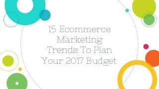 15 Ecommerce
Marketing
Trends To Plan
Your 2017 Budget
 