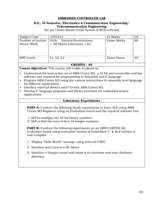 102
EMBEDDED CONTROLLER LAB
B.E., VI Semester, Electronics & Communication Engineering/
Telecommunication Engineering
[As per Choice Based Credit System (CBCS) scheme]
Subject Code 15ECL67 IA Marks 20
Number of Lecture
Hours/Week
01Hr Tutorial (Instructions)
+ 02 Hours Laboratory = 03
Exam Marks 80
RBT Levels L1, L2, L3 Exam Hours 03
CREDITS – 02
Course objectives: This course will enable students to:
• Understand the instruction set of ARM Cortex M3, a 32 bit microcontroller and the
software tool required for programming in Assembly and C language.
• Program ARM Cortex M3 using the various instructions in assembly level language
for different applications.
• Interface external devices and I/O with ARM Cortex M3.
• Develop C language programs and library functions for embedded system
applications.
Laboratory Experiments
PART-A: Conduct the following Study experiments to learn ALP using ARM
Cortex M3 Registers using an Evaluation board and the required software tool.
1. ALP to multiply two 16 bit binary numbers.
2. ALP to find the sum of first 10 integer numbers.
PART-B: Conduct the following experiments on an ARM CORTEX M3
evaluation board using evaluation version of Embedded 'C' & Keil uVision-4
tool/compiler.
1. Display “Hello World” message using Internal UART.
2. Interface and Control a DC Motor.
3. Interface a Stepper motor and rotate it in clockwise and anti-clockwise
direction.
 
