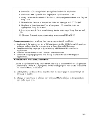 103
4. Interface a DAC and generate Triangular and Square waveforms.
5. Interface a 4x4 keyboard and display the key code on an LCD.
6. Using the Internal PWM module of ARM controller generate PWM and vary its
duty cycle.
7. Demonstrate the use of an external interrupt to toggle an LED On/Off.
8. Display the Hex digits 0 to F on a 7-segment LED interface, with an
appropriate delay in between.
9. Interface a simple Switch and display its status through Relay, Buzzer and
LED.
10. Measure Ambient temperature using a sensor and SPI ADC IC.
Course outcomes: After studying this course, students will be able to:
• Understand the instruction set of 32 bit microcontroller ARM Cortex M3, and the
software tool required for programming in Assembly and C language.
• Develop assembly language programs using ARM Cortex M3 for different
applications.
• Interface external devices and I/O with ARM Cortex M3.
• Develop C language programs and library functions for embedded system
applications.
Conduction of Practical Examination:
1. PART-B experiments using Embedded-C are only to be considered for the practical
examination. PART-A ALP programs are for study purpose and can be considered
for Internal Marks evaluation.
2. Strictly follow the instructions as printed on the cover page of answer script for
breakup of marks.
3. Change of experiment is allowed only once and Marks allotted to the procedure
part to be made zero.
 