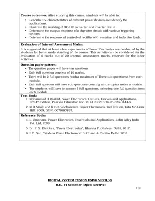 109
Course outcomes: After studying this course, students will be able to:
• Describe the characteristics of different power devices and identify the
applications.
• Illustrate the working of DC-DC converter and inverter circuit.
• Determine the output response of a thyristor circuit with various triggering
options.
• Determine the response of controlled rectifier with resistive and inductive loads.
Evaluation of Internal Assessment Marks:
It is suggested that at least a few experiments of Power Electronics are conducted by the
students for better understanding of the course. This activity can be considered for the
evaluation of 5 marks out of 20 Internal assessment marks, reserved for the other
activities.
Question paper pattern:
• The question paper will have ten questions
• Each full question consists of 16 marks.
• There will be 2 full questions (with a maximum of Three sub questions) from each
module.
• Each full question will have sub questions covering all the topics under a module
• The students will have to answer 5 full questions, selecting one full question from
each module
Text Book:
1. Mohammad H Rashid, Power Electronics, Circuits, Devices and Applications,
3rd/4th Edition, Pearson Education Inc, 2014, ISBN: 978-93-325-1844-5.
2. M.D Singh and K B Khanchandani, Power Electronics, 2nd Edition, Tata Mc-Graw
Hill, 2009, ISBN: 0070583897.
Reference Books:
4. L. Umanand, Power Electronics, Essentials and Applications, John Wiley India
Pvt. Ltd, 2009.
5. Dr. P. S. Bimbhra, “Power Electronics”, Khanna Publishers, Delhi, 2012.
6. P.C. Sen, “Modern Power Electronics”, S Chand & Co New Delhi, 2005.
DIGITAL SYSTEM DESIGN USING VERILOG
B.E., VI Semester (Open Elective)
 