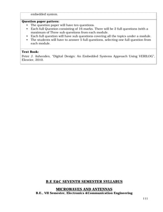 111
embedded system.
Question paper pattern:
• The question paper will have ten questions.
• Each full Question consisting of 16 marks. There will be 2 full questions (with a
maximum of Three sub questions from each module.
• Each full question will have sub questions covering all the topics under a module.
• The students will have to answer 5 full questions, selecting one full question from
each module.
Text Book:
Peter J. Ashenden, “Digital Design: An Embedded Systems Approach Using VERILOG”,
Elesvier, 2010.
B.E E&C SEVENTH SEMESTER SYLLABUS
MICROWAVES AND ANTENNAS
B.E., VII Semester, Electronics &Communication Engineering
 