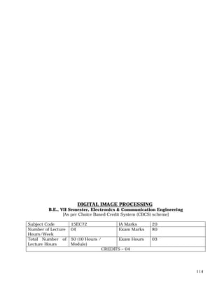 114
DIGITAL IMAGE PROCESSING
B.E., VII Semester, Electronics & Communication Engineering
[As per Choice Based Credit System (CBCS) scheme]
Subject Code 15EC72 IA Marks 20
Number of Lecture
Hours/Week
04 Exam Marks 80
Total Number of
Lecture Hours
50 (10 Hours /
Module)
Exam Hours 03
CREDITS – 04
 