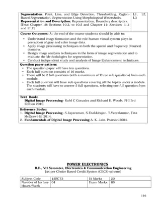 116
Segmentation: Point, Line, and Edge Detection, Thresholding, Region-
Based Segmentation, Segmentation Using Morphological Watersheds.
Representation and Description: Representation, Boundary descriptors.
[Text: Chapter 10: Sections 10.2, to 10.5 and Chapter 11: Sections 11.1
and 11.2]
L1, L2,
L3
Course Outcomes: At the end of the course students should be able to:
• Understand image formation and the role human visual system plays in
perception of gray and color image data.
• Apply image processing techniques in both the spatial and frequency (Fourier)
domains.
• Design image analysis techniques in the form of image segmentation and to
evaluate the Methodologies for segmentation.
• Conduct independent study and analysis of Image Enhancement techniques.
Question paper pattern:
• The question paper will have ten questions.
• Each full question consists of 16 marks.
• There will be 2 full questions (with a maximum of Three sub questions) from each
module.
• Each full question will have sub questions covering all the topics under a module.
The students will have to answer 5 full questions, selecting one full question from
each module.
Text Book:
Digital Image Processing- Rafel C Gonzalez and Richard E. Woods, PHI 3rd
Edition 2010.
Reference Books:
1. Digital Image Processing- S.Jayaraman, S.Esakkirajan, T.Veerakumar, Tata
McGraw Hill 2014.
2. Fundamentals of Digital Image Processing-A. K. Jain, Pearson 2004.
POWER ELECTRONICS
B.E., VII Semester, Electronics & Communication Engineering
[As per Choice Based Credit System (CBCS) scheme]
Subject Code 15EC73 IA Marks 20
Number of Lecture
Hours/Week
04 Exam Marks 80
 