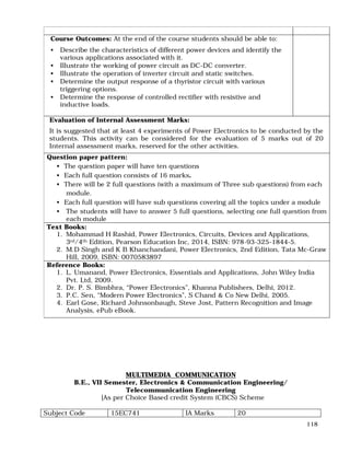 118
Course Outcomes: At the end of the course students should be able to:
• Describe the characteristics of different power devices and identify the
various applications associated with it.
• Illustrate the working of power circuit as DC-DC converter.
• Illustrate the operation of inverter circuit and static switches.
• Determine the output response of a thyristor circuit with various
triggering options.
• Determine the response of controlled rectifier with resistive and
inductive loads.
Evaluation of Internal Assessment Marks:
It is suggested that at least 4 experiments of Power Electronics to be conducted by the
students. This activity can be considered for the evaluation of 5 marks out of 20
Internal assessment marks, reserved for the other activities.
Question paper pattern:
• The question paper will have ten questions
• Each full question consists of 16 marks.
• There will be 2 full questions (with a maximum of Three sub questions) from each
module.
• Each full question will have sub questions covering all the topics under a module
• The students will have to answer 5 full questions, selecting one full question from
each module
Text Books:
1. Mohammad H Rashid, Power Electronics, Circuits, Devices and Applications,
3rd/4th Edition, Pearson Education Inc, 2014, ISBN: 978-93-325-1844-5.
2. M.D Singh and K B Khanchandani, Power Electronics, 2nd Edition, Tata Mc-Graw
Hill, 2009, ISBN: 0070583897
Reference Books:
1. L. Umanand, Power Electronics, Essentials and Applications, John Wiley India
Pvt. Ltd, 2009.
2. Dr. P. S. Bimbhra, “Power Electronics”, Khanna Publishers, Delhi, 2012.
3. P.C. Sen, “Modern Power Electronics”, S Chand & Co New Delhi, 2005.
4. Earl Gose, Richard Johnsonbaugh, Steve Jost, Pattern Recognition and Image
Analysis, ePub eBook.
MULTIMEDIA COMMUNICATION
B.E., VII Semester, Electronics & Communication Engineering/
Telecommunication Engineering
[As per Choice Based credit System (CBCS) Scheme
Subject Code 15EC741 IA Marks 20
 