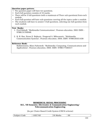 120
Question paper pattern:
• The question paper will have ten questions.
• Each full question consists of 16 marks.
• There will be 2 full questions (with a maximum of Three sub questions) from each
module.
• Each full question will have sub questions covering all the topics under a module.
• The students will have to answer 5 full questions, selecting one full question from
each module.
Text Books:
1. Fred Halsall, “Multimedia Communications”, Pearson education, 2001 ISBN -
9788131709948.
2. K. R. Rao, Zoran S. Bojkovic, Dragorad A. Milovanovic, “Multimedia
Communication Systems”, Pearson education, 2004. ISBN -9788120321458
Reference Book:
Raifsteinmetz, Klara Nahrstedt, “Multimedia: Computing, Communications and
Applications”, Pearson education, 2002. ISBN -9788177584417
BIOMEDICAL SIGNAL PROCESSING
B.E., VII Semester, Electronics & Communication Engineering/
Telecommunication Engineering
[As per Choice Based Credit System (CBCS) scheme]
Subject Code 15EC742 IA Marks 20
 