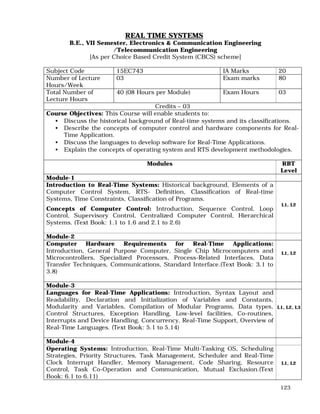 123
REAL TIME SYSTEMS
B.E., VII Semester, Electronics & Communication Engineering
/Telecommunication Engineering
[As per Choice Based Credit System (CBCS) scheme]
Subject Code 15EC743 IA Marks 20
Number of Lecture
Hours/Week
03 Exam marks 80
Total Number of
Lecture Hours
40 (08 Hours per Module) Exam Hours 03
Credits – 03
Course Objectives: This Course will enable students to:
• Discuss the historical background of Real-time systems and its classifications.
• Describe the concepts of computer control and hardware components for Real-
Time Application.
• Discuss the languages to develop software for Real-Time Applications.
• Explain the concepts of operating system and RTS development methodologies.
Modules RBT
Level
Module-1
Introduction to Real-Time Systems: Historical background, Elements of a
Computer Control System, RTS- Definition, Classification of Real-time
Systems, Time Constraints, Classification of Programs.
Concepts of Computer Control: Introduction, Sequence Control, Loop
Control, Supervisory Control, Centralized Computer Control, Hierarchical
Systems. (Text Book: 1.1 to 1.6 and 2.1 to 2.6)
L1, L2
Module-2
Computer Hardware Requirements for Real-Time Applications:
Introduction, General Purpose Computer, Single Chip Microcomputers and
Microcontrollers, Specialized Processors, Process-Related Interfaces, Data
Transfer Techniques, Communications, Standard Interface.(Text Book: 3.1 to
3.8)
L1, L2
Module-3
Languages for Real-Time Applications: Introduction, Syntax Layout and
Readability, Declaration and Initialization of Variables and Constants,
Modularity and Variables, Compilation of Modular Programs, Data types,
Control Structures, Exception Handling, Low-level facilities, Co-routines,
Interrupts and Device Handling, Concurrency, Real-Time Support, Overview of
Real-Time Languages. (Text Book: 5.1 to 5.14)
L1, L2, L3
Module-4
Operating Systems: Introduction, Real-Time Multi-Tasking OS, Scheduling
Strategies, Priority Structures, Task Management, Scheduler and Real-Time
Clock Interrupt Handler, Memory Management, Code Sharing, Resource
Control, Task Co-Operation and Communication, Mutual Exclusion.(Text
Book: 6.1 to 6.11)
L1, L2
 