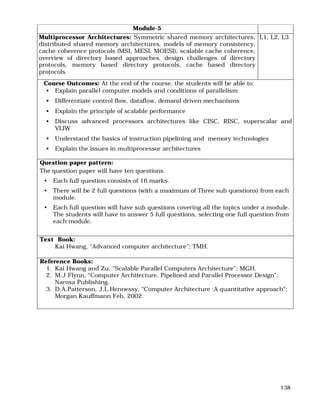 138
Module-5
Multiprocessor Architectures: Symmetric shared memory architectures,
distributed shared memory architectures, models of memory consistency,
cache coherence protocols (MSI, MESI, MOESI), scalable cache coherence,
overview of directory based approaches, design challenges of directory
protocols, memory based directory protocols, cache based directory
protocols.
L1, L2, L3
Course Outcomes: At the end of the course, the students will be able to:
• Explain parallel computer models and conditions of parallelism
• Differentiate control flow, dataflow, demand driven mechanisms
• Explain the principle of scalable performance
• Discuss advanced processors architectures like CISC, RISC, superscalar and
VLIW
• Understand the basics of instruction pipelining and memory technologies
• Explain the issues in multiprocessor architectures
Question paper pattern:
The question paper will have ten questions.
• Each full question consists of 16 marks.
• There will be 2 full questions (with a maximum of Three sub questions) from each
module.
• Each full question will have sub questions covering all the topics under a module.
The students will have to answer 5 full questions, selecting one full question from
each module.
Text Book:
Kai Hwang, “Advanced computer architecture”; TMH.
Reference Books:
1. Kai Hwang and Zu, “Scalable Parallel Computers Architecture”; MGH.
2. M.J Flynn, “Computer Architecture, Pipelined and Parallel Processor Design”;
Narosa Publishing.
3. D.A.Patterson, J.L.Hennessy, “Computer Architecture :A quantitative approach”;
Morgan Kauffmann Feb, 2002.
 