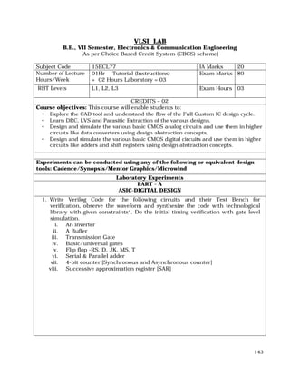 143
VLSI LAB
B.E., VII Semester, Electronics & Communication Engineering
[As per Choice Based Credit System (CBCS) scheme]
Subject Code 15ECL77 IA Marks 20
Number of Lecture
Hours/Week
01Hr Tutorial (Instructions)
+ 02 Hours Laboratory = 03
Exam Marks 80
RBT Levels L1, L2, L3 Exam Hours 03
CREDITS – 02
Course objectives: This course will enable students to:
• Explore the CAD tool and understand the flow of the Full Custom IC design cycle.
• Learn DRC, LVS and Parasitic Extraction of the various designs.
• Design and simulate the various basic CMOS analog circuits and use them in higher
circuits like data converters using design abstraction concepts.
• Design and simulate the various basic CMOS digital circuits and use them in higher
circuits like adders and shift registers using design abstraction concepts.
Experiments can be conducted using any of the following or equivalent design
tools: Cadence/Synopsis/Mentor Graphics/Microwind
Laboratory Experiments
PART - A
ASIC-DIGITAL DESIGN
1. Write Verilog Code for the following circuits and their Test Bench for
verification, observe the waveform and synthesize the code with technological
library with given constraints*. Do the initial timing verification with gate level
simulation.
i. An inverter
ii. A Buffer
iii. Transmission Gate
iv. Basic/universal gates
v. Flip flop -RS, D, JK, MS, T
vi. Serial & Parallel adder
vii. 4-bit counter [Synchronous and Asynchronous counter]
viii. Successive approximation register [SAR]
 