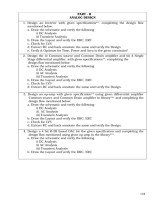 144
PART - B
ANALOG DESIGN
1. Design an Inverter with given specifications**, completing the design flow
mentioned below:
a. Draw the schematic and verify the following
i) DC Analysis
ii) Transient Analysis
b. Draw the Layout and verify the DRC, ERC
c. Check for LVS
d. Extract RC and back annotate the same and verify the Design
e. Verify & Optimize for Time, Power and Area to the given constraint*
2. Design the (i) Common source and Common Drain amplifier and (ii) A Single
Stage differential amplifier, with given specifications**, completing the
design flow mentioned below:
a. Draw the schematic and verify the following
i) DC Analysis
ii) AC Analysis
iii) Transient Analysis
b. Draw the Layout and verify the DRC, ERC
c. Check for LVS
d. Extract RC and back annotate the same and verify the Design.
3. Design an op-amp with given specification** using given differential amplifier
Common source and Common Drain amplifier in library*** and completing the
design flow mentioned below:
a. Draw the schematic and verify the following
i) DC Analysis
ii). AC Analysis
iii) Transient Analysis
b. Draw the Layout and verify the DRC, ERC
c. Check for LVS
d. Extract RC and back annotate the same and verify the Design.
4. Design a 4 bit R-2R based DAC for the given specification and completing the
design flow mentioned using given op-amp in the library***.
a. Draw the schematic and verify the following
i) DC Analysis
ii) AC Analysis
iii) Transient Analysis
b. Draw the Layout and verify the DRC, ERC
 