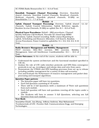 147
SC-FDMA Radio Resource(Sec 6.1 – 6.4 of Text).
.
Downlink Transport Channel Processing: Overview, Downlink
shared channels, Downlink Control Channels, Broadcast channels,
Multicast channels, Downlink physical channels, H-ARQ on
Downlink(Sec 7.1 – 7.7 of Text).
Module – 4
Uplink Channel Transport Processing: Overview, Uplink shared
channels, Uplink Control Information, Uplink Reference signals,
Random Access Channels, H-ARQ on uplink (Sec 8.1 – 8.6 of Text).
Physical Layer Procedures: Hybrid – ARQ procedures, Channel
Quality Indicator CQI feedback, Precoder for closed loop MIMO
Operations, Uplink channel sounding, Buffer status Reporting in
uplink, Scheduling and Resource Allocation, Cell Search, Random
Access Procedures, Power Control in uplink(Sec 9.1- 9.6, 9.8, 9.9, 9.10
Text).
L1, L2
Module – 5
Radio Resource Management and Mobility Management:
PDCP overview, MAC/RLC overview, RRC overview, Mobility
Management, Inter-cell Interference Coordination(Sec 10.1 – 10.5 of
Text).
L1, L2
Course Outcomes: At the end of the course, students will be able to:
• Understand the system architecture and the functional standard specified in
LTE 4G.
• Analyze the role of LTE radio interface protocols and EPS Data convergence
protocols to set up, reconfigure and release data and voice from users.
• Demonstrate the UTRAN and EPS handling processes from set up to release
including mobility management for a variety of data call scenarios.
• Test and Evaluate the Performance of resource management and packet data
processing and transport algorithms.
Question Paper pattern:
• The Question paper will have ten questions.
• Each full Question consisting of 16 marks
• There will be 2 full Questions (with a maximum of Three sub questions)
from each module.
• Each full question will have sub questions covering all the topics under a
module.
• The Students will have to answer 5 full Questions, selecting one full
Question from each module.
Text Book:
Arunabha Ghosh, Jan Zhang, Jefferey Andrews, Riaz Mohammed,
‘Fundamentals of LTE’, Prentice Hall, Communications Engg. and Emerging
Technologies.
 