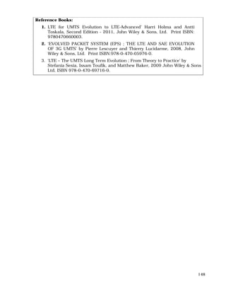 148
Reference Books:
1. LTE for UMTS Evolution to LTE-Advanced’ Harri Holma and Antti
Toskala, Second Edition - 2011, John Wiley & Sons, Ltd. Print ISBN:
9780470660003.
2. ‘EVOLVED PACKET SYSTEM (EPS) ; THE LTE AND SAE EVOLUTION
OF 3G UMTS’ by Pierre Lescuyer and Thierry Lucidarme, 2008, John
Wiley & Sons, Ltd. Print ISBN:978-0-470-05976-0.
3. ‘LTE – The UMTS Long Term Evolution ; From Theory to Practice’ by
Stefania Sesia, Issam Toufik, and Matthew Baker, 2009 John Wiley & Sons
Ltd, ISBN 978-0-470-69716-0.
 