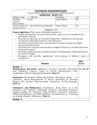17
ELECTRONIC INSTRUMENTATION
[As per Choice Based Credit System (CBCS) scheme]
SEMESTER – III (EC/TC)
Subject Code 15EC35 IA Marks 20
Number of
Lecture
Hours/Week
04 Exam Marks 80
Total Number of
Lecture Hours
50 (10 Hours per Module) Exam Hours 03
CREDITS – 04
Course objectives: This course will enable students to:
• Define and describe accuracy and precision, types of errors, statistical and
probability analysis.
• Describe the operation of Ammeters, Voltmeters, Multimeters and develop
circuits for multirange Ammeters and Voltmeters.
• Describe functional concepts and operation of various Analog and Digital
measuring instruments.
• Describe basic concepts and operation of Digital Voltmeters and Microprocessor
based instruments.
• Describe and discuss functioning and types of Oscilloscopes, Signal generators,
AC and DC bridges.
• Recognize and describe significance and working of different types of
transducers.
Modules
RBT
Level
Module -1
Measurement and Error: Definitions, Accuracy, Precision, Resolution
and Significant Figures, Types of Errors, Measurement error
combinations, Basics of Statistical Analysis. (Text 2)
Ammeters: DC Ammeter, Multirange Ammeter, The Ayrton Shunt or
Universal Shunt, Requirements of Shunt, Extending of Ammeter
Ranges, RF Ammeter (Thermocouple), Limitations of Thermocouple.
(Text 1)
Voltmeters and Multimeters: Introduction, Basic Meter as a DC
Voltmeter, DC Voltmeter, Multirange Voltmeter, Extending Voltmeter
Ranges, Loading, AC Voltmeter using Rectifiers. Transistor Voltmeter,
Differential Voltmeter, True RMS Voltmeter, Considerations in Choosing
an Analog Voltmeter, Multimeter. (Text 1)
L1, L2, L3
Module -2
 