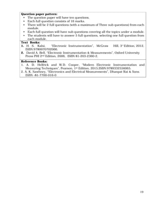 19
Question paper pattern:
• The question paper will have ten questions.
• Each full question consists of 16 marks.
• There will be 2 full questions (with a maximum of Three sub questions) from each
module.
• Each full question will have sub questions covering all the topics under a module.
• The students will have to answer 5 full questions, selecting one full question from
each module.
Text Books:
1. H. S. Kalsi, “Electronic Instrumentation”, McGraw Hill, 3rd
Edition, 2012,
ISBN:9780070702066.
2. David A. Bell, “Electronic Instrumentation & Measurements”, Oxford University
Press PHI 2nd Edition, 2006, ISBN 81-203-2360-2.
Reference Books:
1. A. D. Helfrick and W.D. Cooper, “Modern Electronic Instrumentation and
Measuring Techniques”, Pearson, 1st Edition, 2015,ISBN:9789332556065.
2. A. K. Sawhney, “Electronics and Electrical Measurements”, Dhanpat Rai & Sons.
ISBN -81-7700-016-0
 