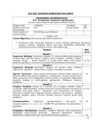 26
B.E E&C FOURTH SEMESTER SYLLABUS
ENGINEERING MATHEMATICS-IV
B.E., IV Semester, Common to all Branches
[As per Choice Based Credit System (CBCS) scheme]
Subject Code 15MAT41 IA Marks 20
Number of Lecture
Hours/Week
04 Exam marks 80
Total Number of
Lecture Hours
50 (10 Hours per Module)
Credits – 04
Course Objectives: This course will enable students to:
• Conversant with numerical methods to solve ordinary differential equations,
complex analysis, sampling theory and joint probability distribution and
stochastic processes arising in science and engineering.
Modules RBT
Level
Module-1
Numerical Methods: Numerical solution of ordinary differential equations
of first order and first degree, Taylor’s series method, modified Euler’s
method, Runge - Kutta method of fourth order. Milne’s and Adams-
Bashforth predictor and corrector methods (No derivations of formulae).
L1, L3
Module-2
Numerical Methods: Numerical solution of second order ordinary
differential equations, Runge-Kutta method and Milne’s method.
Special Functions: Series solution-Frobenious method. Series solution of
Bessel’s differential equation leading to Jn(x)-Bessel’s function of first kind.
Basic properties and orthogonality. Series solution of Legendre’s differential
equation leading to Pn(x)-Legendre polynomials. Rodrigue’s formula,
problems.
L3
Module-3
Complex Variables: Review of a function of a complex variable, limits,
continuity, differentiability. Analytic functions-Cauchy-Riemann equations in
cartesian and polar forms. Properties and construction of analytic
functions. Complex line integrals-Cauchy’s theorem and Cauchy’s integral
formula, Residue, poles, Cauchy’s Residue theorem (without proof) and
problems.
Transformations: Conformal transformations, discussion of
transformations: ,,2 z
ewzw == ( )( )01 ≠+= zzzw and bilinear transformations-
problems.
L1, L3,
L3
Module-4
Probability Distributions: Random variables (discrete and continuous),
probability mass/density functions. Binomial distribution, Poisson
distribution. Exponential and normal distributions, problems. L3
 