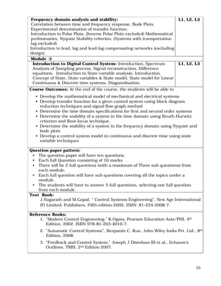 35
Frequency domain analysis and stability:
Correlation between time and frequency response, Bode Plots,
Experimental determination of transfer function.
Introduction to Polar Plots, (Inverse Polar Plots excluded) Mathematical
preliminaries, Nyquist Stability criterion, (Systems with transportation
lag excluded)
Introduction to lead, lag and lead-lag compensating networks (excluding
design).
L1, L2, L3
Module -5
Introduction to Digital Control System: Introduction, Spectrum
Analysis of Sampling process, Signal reconstruction, Difference
equations. Introduction to State variable analysis: Introduction,
Concept of State, State variables & State model, State model for Linear
Continuous & Discrete time systems, Diaganolisation.
L1, L2, L3
Course Outcomes: At the end of the course, the students will be able to
• Develop the mathematical model of mechanical and electrical systems
• Develop transfer function for a given control system using block diagram
reduction techniques and signal flow graph method
• Determine the time domain specifications for first and second order systems
• Determine the stability of a system in the time domain using Routh-Hurwitz
criterion and Root-locus technique.
• Determine the stability of a system in the frequency domain using Nyquist and
bode plots
• Develop a control system model in continuous and discrete time using state
variable techniques
Question paper pattern:
• The question paper will have ten questions.
• Each full Question consisting of 16 marks
• There will be 2 full questions (with a maximum of Three sub questions) from
each module.
• Each full question will have sub questions covering all the topics under a
module.
• The students will have to answer 5 full questions, selecting one full question
from each module.
Text Book:
J.Nagarath and M.Gopal, “ Control Systems Engineering”, New Age International
(P) Limited, Publishers, Fifth edition-2005, ISBN: 81-224-2008-7.
Reference Books:
1. “Modern Control Engineering,” K.Ogata, Pearson Education Asia/PHI, 4th
Edition, 2002. ISBN 978-81-203-4010-7.
2. “Automatic Control Systems”, Benjamin C. Kuo, John Wiley India Pvt. Ltd., 8th
Edition, 2008.
3. “Feedback and Control System,” Joseph J Distefano III et al., Schaum’s
Outlines, TMH, 2nd Edition 2007.
 