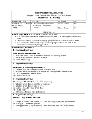 45
MICROPROCESSOR LABORATORY
[As per Choice Based Credit System (CBCS) scheme]
SEMESTER – IV (EC/TC)
Laboratory Code 15ECL47 IA Marks 20
Number of Lecture
Hours/Week
01Hr Tutorial (Instructions)
+ 02 Hours Laboratory
Exam Marks 80
RBT Level L1, L2, L3 Exam Hours 03
CREDITS – 02
Course objectives: This course will enable students to:
• Get familiarize with 8086 instructions and DOS 21H interrupts and function
calls.
• Develop and test assembly language programs to use instructions of 8086.
• Get familiarize with interfacing of various peripheral devices with 8086
microprocessor for simple applications.
Laboratory Experiments:
1. Programs involving:
Data transfer instructions like:
i) Byte and word data transfer in different addressing Modes
ii) Block move (with and without overlap)
iii) Block interchange
2. Programs involving:
Arithmetic & logical operations like:
i) Addition and Subtraction of multi precision nos.
ii) Multiplication and Division of signed and unsigned Hexadecimal nos.
iii) ASCII adjustment instructions.
iv) Code conversions.
3. Programs involving:
Bit manipulation instructions like checking:
i) Whether given data is positive or negative
ii) Whether given data is odd or even
iii) Logical 1’s and 0’s in a given data
iv) 2 out 5 code
v) Bit wise and nibble wise palindrome
4. Programs involving:
Branch/ Loop instructions like
i) Arrays: addition/subtraction of N nos., Finding largest and smallest nos.,
Ascending and descending order.
ii) Two application programs using Procedures and Macros (Subroutines).
 