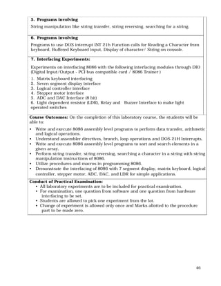 46
5. Programs involving
String manipulation like string transfer, string reversing, searching for a string.
6. Programs involving
Programs to use DOS interrupt INT 21h Function calls for Reading a Character from
keyboard, Buffered Keyboard input, Display of character/ String on console.
7. Interfacing Experiments:
Experiments on interfacing 8086 with the following interfacing modules through DIO
(Digital Input/Output - PCI bus compatible card / 8086 Trainer )
1. Matrix keyboard interfacing
2. Seven segment display interface
3. Logical controller interface
4. Stepper motor interface
5. ADC and DAC Interface (8 bit)
6. Light dependent resistor (LDR), Relay and Buzzer Interface to make light
operated switches
Course Outcomes: On the completion of this laboratory course, the students will be
able to:
• Write and execute 8086 assembly level programs to perform data transfer, arithmetic
and logical operations.
• Understand assembler directives, branch, loop operations and DOS 21H Interrupts.
• Write and execute 8086 assembly level programs to sort and search elements in a
given array.
• Perform string transfer, string reversing, searching a character in a string with string
manipulation instructions of 8086.
• Utilize procedures and macros in programming 8086.
• Demonstrate the interfacing of 8086 with 7 segment display, matrix keyboard, logical
controller, stepper motor, ADC, DAC, and LDR for simple applications.
Conduct of Practical Examination:
• All laboratory experiments are to be included for practical examination.
• For examination, one question from software and one question from hardware
interfacing to be set.
• Students are allowed to pick one experiment from the lot.
• Change of experiment is allowed only once and Marks allotted to the procedure
part to be made zero.
 