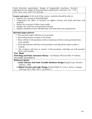 62
Fault detection experiments, Design of diagnosable machines, Second
algorithm for the design of fault detection experiments. (Sections 13.1, 13.2,
13.3, 13.4, 13.5, 13.6, 13.7 of Text)
Course outcomes: At the end of the course, students should be able to:
• Explain the concept of threshold logic
• Understand the effect of hazards on digital circuits and fault detection and
analysis
• Define the concepts of finite state model
• Analyze the structure of sequential machine
• Explain methods of state identification and fault detection experiments
Question paper pattern:
• The question paper will have ten questions
• Each full question consists of 16 marks.
• There will be 2 full questions (with a maximum of three sub questions) from
each module.
• Each full question will have sub questions covering all the topics under a
module
• The students will have to answer 5 full questions, selecting one full question
from each module
Text Book:
Switching and Finite Automata Theory – Zvi Kohavi, McGraw Hill, 2nd edition,
2010 ISBN: 0070993874.
Reference Books:
1.Fault Tolerant And Fault Testable Hardware Design-Parag K Lala, Prentice
Hall Inc. 1985.
2.Digital Circuits and Logic Design.-Charles Roth Jr, Larry L. Kinney, Cengage
Learning, 2014, ISBN: 978-1-133-62847-7.
 