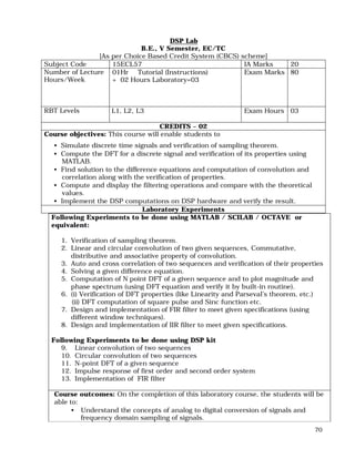 70
DSP Lab
B.E., V Semester, EC/TC
[As per Choice Based Credit System (CBCS) scheme]
Subject Code 15ECL57 IA Marks 20
Number of Lecture
Hours/Week
01Hr Tutorial (Instructions)
+ 02 Hours Laboratory=03
Exam Marks 80
RBT Levels L1, L2, L3 Exam Hours 03
CREDITS – 02
Course objectives: This course will enable students to
• Simulate discrete time signals and verification of sampling theorem.
• Compute the DFT for a discrete signal and verification of its properties using
MATLAB.
• Find solution to the difference equations and computation of convolution and
correlation along with the verification of properties.
• Compute and display the filtering operations and compare with the theoretical
values.
• Implement the DSP computations on DSP hardware and verify the result.
Laboratory Experiments
Following Experiments to be done using MATLAB / SCILAB / OCTAVE or
equivalent:
1. Verification of sampling theorem.
2. Linear and circular convolution of two given sequences, Commutative,
distributive and associative property of convolution.
3. Auto and cross correlation of two sequences and verification of their properties
4. Solving a given difference equation.
5. Computation of N point DFT of a given sequence and to plot magnitude and
phase spectrum (using DFT equation and verify it by built-in routine).
6. (i) Verification of DFT properties (like Linearity and Parseval’s theorem, etc.)
(ii) DFT computation of square pulse and Sinc function etc.
7. Design and implementation of FIR filter to meet given specifications (using
different window techniques).
8. Design and implementation of IIR filter to meet given specifications.
Following Experiments to be done using DSP kit
9. Linear convolution of two sequences
10. Circular convolution of two sequences
11. N-point DFT of a given sequence
12. Impulse response of first order and second order system
13. Implementation of FIR filter
Course outcomes: On the completion of this laboratory course, the students will be
able to:
• Understand the concepts of analog to digital conversion of signals and
frequency domain sampling of signals.
 
