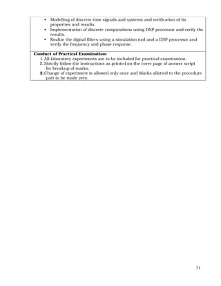 71
• Modelling of discrete time signals and systems and verification of its
properties and results.
• Implementation of discrete computations using DSP processor and verify the
results.
• Realize the digital filters using a simulation tool and a DSP processor and
verify the frequency and phase response.
Conduct of Practical Examination:
1.All laboratory experiments are to be included for practical examination.
2.Strictly follow the instructions as printed on the cover page of answer script
for breakup of marks.
3.Change of experiment is allowed only once and Marks allotted to the procedure
part to be made zero.
 