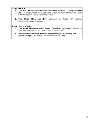81
TEXT BOOKS:
1. “The 8051 Microcontroller and Embedded Systems – using assembly
and C ”, Muhammad Ali Mazidi and Janice Gillespie Mazidi and Rollin
D. McKinlay; PHI, 2006 / Pearson, 2006.
2. “The 8051 Microcontroller”, Kenneth J. Ayala, 3rd Edition,
Thomson/Cengage Learning.
REFERENCE BOOKS:
1. “The 8051 Microcontroller Based Embedded Systems”, Manish K
Patel, McGraw Hill, 2014, ISBN: 978-93-329-0125-4.
2. “Microcontrollers: Architecture, Programming, Interfacing and
System Design”, Raj Kamal, Pearson Education, 2005.
 