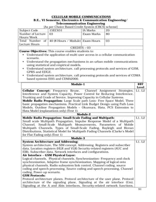 91
CELLULAR MOBILE COMMUNICATIONS
B.E., VI Semester, Electronics & Communication Engineering/
Telecommunication Engineering
[As per Choice Based Credit System (CBCS) scheme]
Subject Code 15EC651 IA Marks 20
Number of Lecture
Hours/Week
03 Exam Marks 80
Total Number of
Lecture Hours
40 (8 Hours / Module) Exam Hours 03
CREDITS – 03
Course Objectives: This course enables students to:
• Understand the application of multi user access in a cellular communication
scenario.
• Understand the propagation mechanisms in an urban mobile communications
using statistical and empirical models.
• Understand system architecture, call processing protocols and services of GSM,
GPRS and EDGE.
• Understand system architecture, call processing protocols and services of CDMA
based systems IS95 and CDMA2000.
Module-1 RBT
Level
Cellular Concept: Frequency Reuse, Channel Assignment Strategies,
Interference and System Capacity, Power Control for Reducing Interference,
Trunking and Grade of Service, Improving Capacity in Cellular Systems.
Mobile Radio Propagation: Large Scale path Loss- Free Space Model, Three
basic propagation mechanisms, Practical Link Budget Design using Path Loss
Models, Outdoor Propagation Models – Okumura, Hata, PCS Extension to
Hata Model (explanations only) (Text 1).
L1, L2
Module-2
Mobile Radio Propagation: Small-Scale Fading and Multipath:
Small scale Multipath Propagation, Impulse Response Model of a Multipath
Channel, Small-Scale Multipath Measurements, Parameters of Mobile
Multipath Channels, Types of Small-Scale Fading, Rayleigh and Ricean
Distributions, Statistical Model for Multipath Fading Channels (Clarke’s Model
for Flat Fading only).(Text 1)
L1, L2
Module-3
System Architecture and Addressing:
System architecture, The SIM concept, Addressing, Registers and subscriber
data, Location registers (HLR and VLR) Security-related registers (AUC and
EIR), Subscriber data, Network interfaces and configurations.
Air Interface – GSM Physical Layer:
Logical channels, Physical channels, Synchronization- Frequency and clock
synchronization, Adaptive frame synchronization, Mapping of logical onto
physical channels, Radio subsystem link control, Channel coding, source
coding and speech processing, Source coding and speech processing, Channel
coding, Power-up scenario.
GSM Protocols:
Protocol architecture planes, Protocol architecture of the user plane, Protocol
architecture of the signaling plane, Signaling at the air interface (Um),
Signaling at the A and Abis interfaces, Security-related network functions,
L1, L2
 