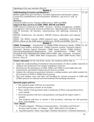 92
Signaling at the user interface.(Text 2)
Module-4
GSM Roaming Scenarios and Handover:
Mobile application part interfaces, Location registration and location update,
Connection establishment and termination, Handover. (up to 6.4.1 only in
Text2)
Services:
Classical GSM services, Popular GSM services: SMS and MMS.
Improved data services in GSM: GPRS, HSCSD and EDGE
GPRS System architecture of GPRS , Services , Session management, mobility
management and routing, Protocol architecture, Signaling plane, Interworking
with IP networks, Air interface, Authentication and ciphering, Summary of
GPRS .
HSCSD: Architecture, Air interface, HSCSD resource allocation and capacity
issues.
EDGE: The EDGE concept, EDGE physical layer, modulation and coding,
EDGE: effects on the GSM system architecture, ECSD and EGPRS. (Text 2)
L1, L2
Module-5
CDMA Technology – Introduction to CDMA,CDMA frequency bands, CDMA
Network and System Architecture, CDMA Channel concept, Forward Logical
Channels, Reverse logical Channels, CDMA frame format, CDMA System
Operations(Initialization/Registration), Call Establishment, CDMA Call
handoff,IS-95B,CDMA2000,W-CDMA,UMTS,CDMA data networks, Evolution
of CDMA to 3G, CDMA 2000 RAN Components, CDMA 2000 Packet Data
Service. (Text 3)
L1, L2
Course outcomes: At the end of the course, the students will be able to:
• Apply the understanding of statistical characterization of urban mobile channels to
compute the performance for simple modulation schemes.
• Demonstrate the limitations of GSM, GPRS and CDMA to meet high data rate
requirements and limited improvements that are needed.
• Analyze the call process procedure between a calling number and called number for
all scenarios in GSM or CDMA based systems.
• Test and validate voice and data call handling for various scenarios in GSM and
CDMA systems for national and international interworking situations.
Question paper pattern:
• The question paper will have ten questions
• Each full question consists of 16 marks.
• There will be 2 full questions (with a maximum of Three sub questions) from
each module.
• Each full question will have sub questions covering all the topics under a
module
• The students will have to answer 5 full questions, selecting one full question
from each module
Text Books:
1. Theodore Rapport, “Wireless Communications – Principles and Practice”,
Prentice Hall of India , 2nd Edition, 2007, ISBN 978-8-120-32381-0.
2. Jorg Eberspacher, Hans-Jorg Vogel, Christian Bettstetter, Christian Hartmann,
 