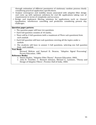 95
through estimation of different parameters of stationary random process clearly
considering practical application specifications.
• Analyse convergence and stability issues associated with adaptive filter design
and come up with optimum solutions for real life applications taking care of
requirements in terms of complexity and accuracy.
• Design and implement filtering solutions for applications such as channel
equalisation, interference cancelling and prediction considering present day
challenges.
Question paper pattern:
• The question paper will have ten questions
• Each full question consists of 16 marks.
• There will be 2 full questions (with a maximum of Three sub questions) from
each module.
• Each full question will have sub questions covering all the topics under a
module.
• The students will have to answer 5 full questions, selecting one full question
from each module.
Text Book:
Bernard Widrow and Samuel D. Stearns, “Adaptive Signal Processing”,
Person Education, 1985.
Reference Books:
1. Simon Haykin, “Adaptive Filter Theory”, Pearson Education, 2003.
2. John R. Treichler, C. Richard Johnson, Michael G. Larimore, “Theory and
Design of Adaptive Filters”, Prentice-Hall of India, 2002.
 