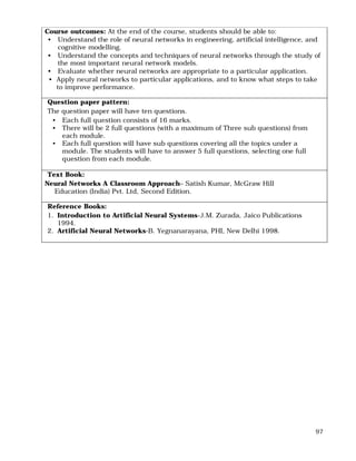 97
Course outcomes: At the end of the course, students should be able to:
• Understand the role of neural networks in engineering, artificial intelligence, and
cognitive modelling.
• Understand the concepts and techniques of neural networks through the study of
the most important neural network models.
• Evaluate whether neural networks are appropriate to a particular application.
• Apply neural networks to particular applications, and to know what steps to take
to improve performance.
Question paper pattern:
The question paper will have ten questions.
• Each full question consists of 16 marks.
• There will be 2 full questions (with a maximum of Three sub questions) from
each module.
• Each full question will have sub questions covering all the topics under a
module. The students will have to answer 5 full questions, selecting one full
question from each module.
Text Book:
Neural Networks A Classroom Approach– Satish Kumar, McGraw Hill
Education (India) Pvt. Ltd, Second Edition.
Reference Books:
1. Introduction to Artificial Neural Systems-J.M. Zurada, Jaico Publications
1994.
2. Artificial Neural Networks-B. Yegnanarayana, PHI, New Delhi 1998.
 