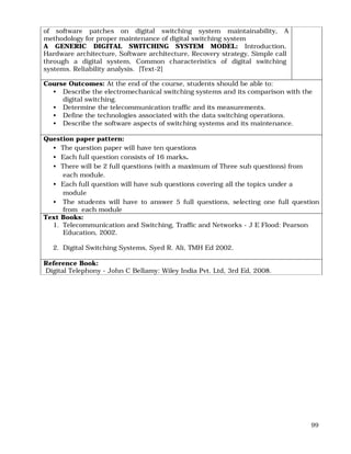 99
of software patches on digital switching system maintainability, A
methodology for proper maintenance of digital switching system
A GENERIC DIGITAL SWITCHING SYSTEM MODEL: Introduction,
Hardware architecture, Software architecture, Recovery strategy, Simple call
through a digital system, Common characteristics of digital switching
systems. Reliability analysis. [Text-2]
Course Outcomes: At the end of the course, students should be able to:
• Describe the electromechanical switching systems and its comparison with the
digital switching.
• Determine the telecommunication traffic and its measurements.
• Define the technologies associated with the data switching operations.
• Describe the software aspects of switching systems and its maintenance.
Question paper pattern:
• The question paper will have ten questions
• Each full question consists of 16 marks.
• There will be 2 full questions (with a maximum of Three sub questions) from
each module.
• Each full question will have sub questions covering all the topics under a
module
• The students will have to answer 5 full questions, selecting one full question
from each module
Text Books:
1. Telecommunication and Switching, Traffic and Networks - J E Flood: Pearson
Education, 2002.
2. Digital Switching Systems, Syed R. Ali, TMH Ed 2002.
Reference Book:
Digital Telephony - John C Bellamy: Wiley India Pvt. Ltd, 3rd Ed, 2008.
 