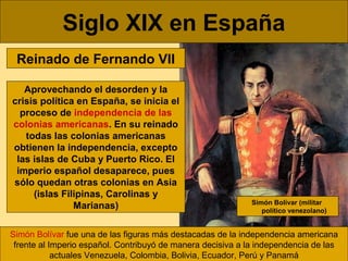 Siglo XIX en España
Reinado de Fernando VII
Aprovechando el desorden y la
crisis política en España, se inicia el
proceso ...